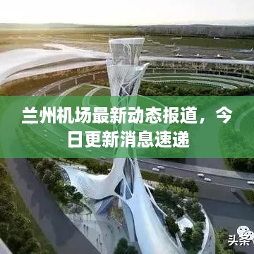 兰州机场最新动态报道，今日更新消息速递
